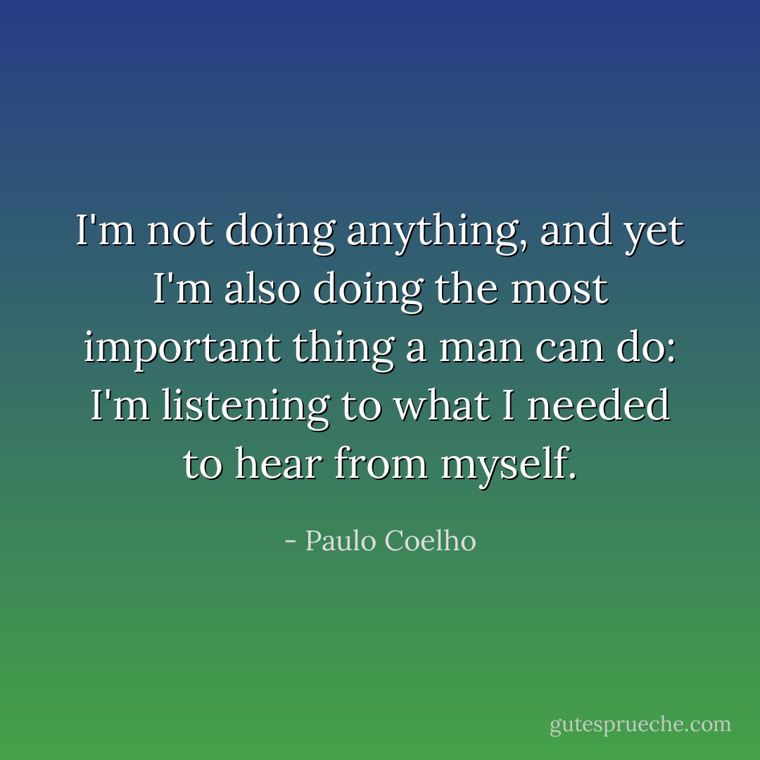 I'm not doing anything, and yet I'm also doing the most important thing a man can do: I'm listening to what I needed to hear from myself. - Paulo Coelho