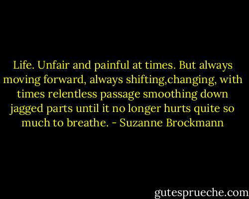 Life. Unfair and painful at times. But always moving forward, always shifting,changing, with times relentless passage smoothing down jagged parts until it no longer hurts quite so much to breathe. - Suzanne Brockmann