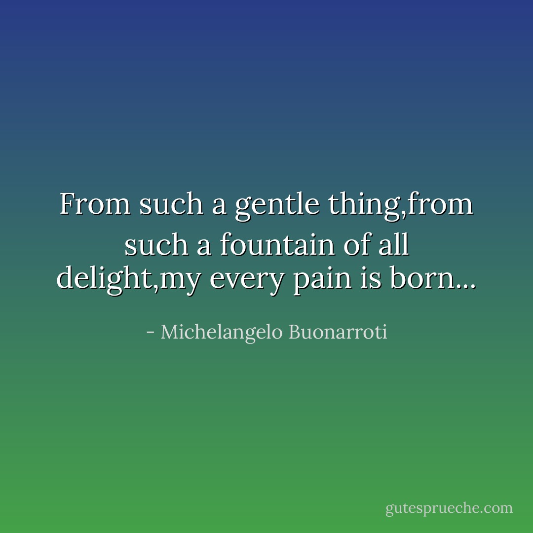 From such a gentle thing,from such a fountain of all delight,my every pain is born... - Michelangelo Buonarroti