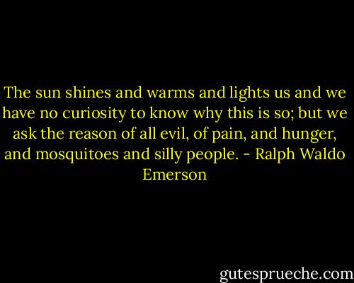 The sun shines and warms and lights us and we have no curiosity to know why this is so; but we ask the reason of all evil, of pain, and hunger, and mosquitoes and silly people. - Ralph Waldo Emerson