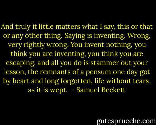 And truly it little matters what I say, this or that or any other thing. Saying is inventing. Wrong, very rightly wrong. You invent nothing, you think you are inventing, you think you are escaping, and all you do is stammer out your lesson, the remnants of a pensum one day got by heart and long forgotten, life without tears, as it is wept.  - Samuel Beckett