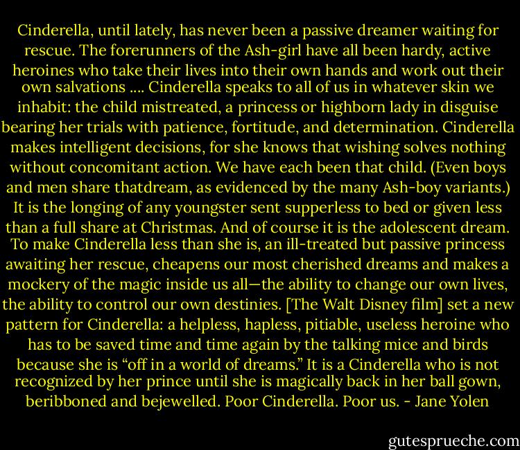 Cinderella, until lately, has never been a passive dreamer waiting for rescue. The forerunners of the Ash-girl have all been hardy, active heroines who take their lives into their own hands and work out their own salvations ....<br />Cinderella speaks to all of us in whatever skin we inhabit: the child mistreated, a princess or highborn lady in disguise bearing her trials with patience, fortitude, and determination. Cinderella makes intelligent decisions, for she knows that wishing solves nothing without concomitant action. We have each been that child. (Even boys and men share thatdream, as evidenced by the many Ash-boy variants.) It is the longing of any youngster sent supperless to bed or given less than a full share at Christmas. And of course it is the adolescent dream.<br />To make Cinderella less than she is, an ill-treated but passive princess awaiting her rescue, cheapens our most cherished dreams and makes a mockery of the magic inside us all—the ability to change our own lives, the ability to<br />control our own destinies. [The Walt Disney film] set a new pattern for Cinderella: a helpless, hapless, pitiable, useless heroine who has to be saved time and time again by the talking mice and birds because she is “off in a world of dreams.” It is a Cinderella who is not recognized by her prince until she is magically back in her ball gown, beribboned and bejewelled. Poor Cinderella. Poor us. - Jane Yolen
