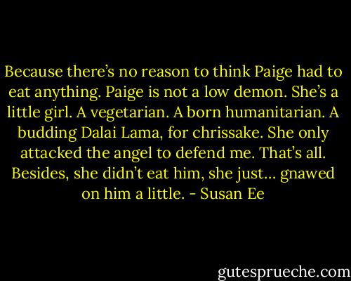 Because there’s no reason to think Paige had to eat anything. Paige is not a low demon. She’s a little girl. A vegetarian. A born humanitarian. A budding Dalai Lama, for chrissake. She only attacked the angel to defend me. That’s all.<br />Besides, she didn’t eat him, she just… gnawed on him a little. - Susan Ee