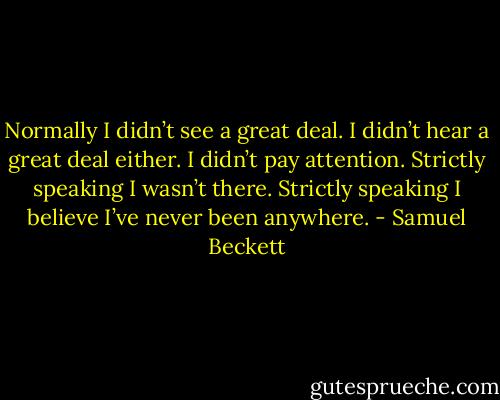 Normally I didn’t see a great deal. I didn’t hear a great deal either. I didn’t pay attention. Strictly speaking I wasn’t there. Strictly speaking I believe I’ve never been anywhere. - Samuel Beckett