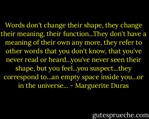 Words don't change their shape, they change their meaning, their function...They don't have a meaning of their own any more, they refer to other words that you don't know, that you've never read or heard...you've never seen their shape, but you feel...you suspect...they correspond to...an empty space inside you...or in the universe... - Marguerite Duras