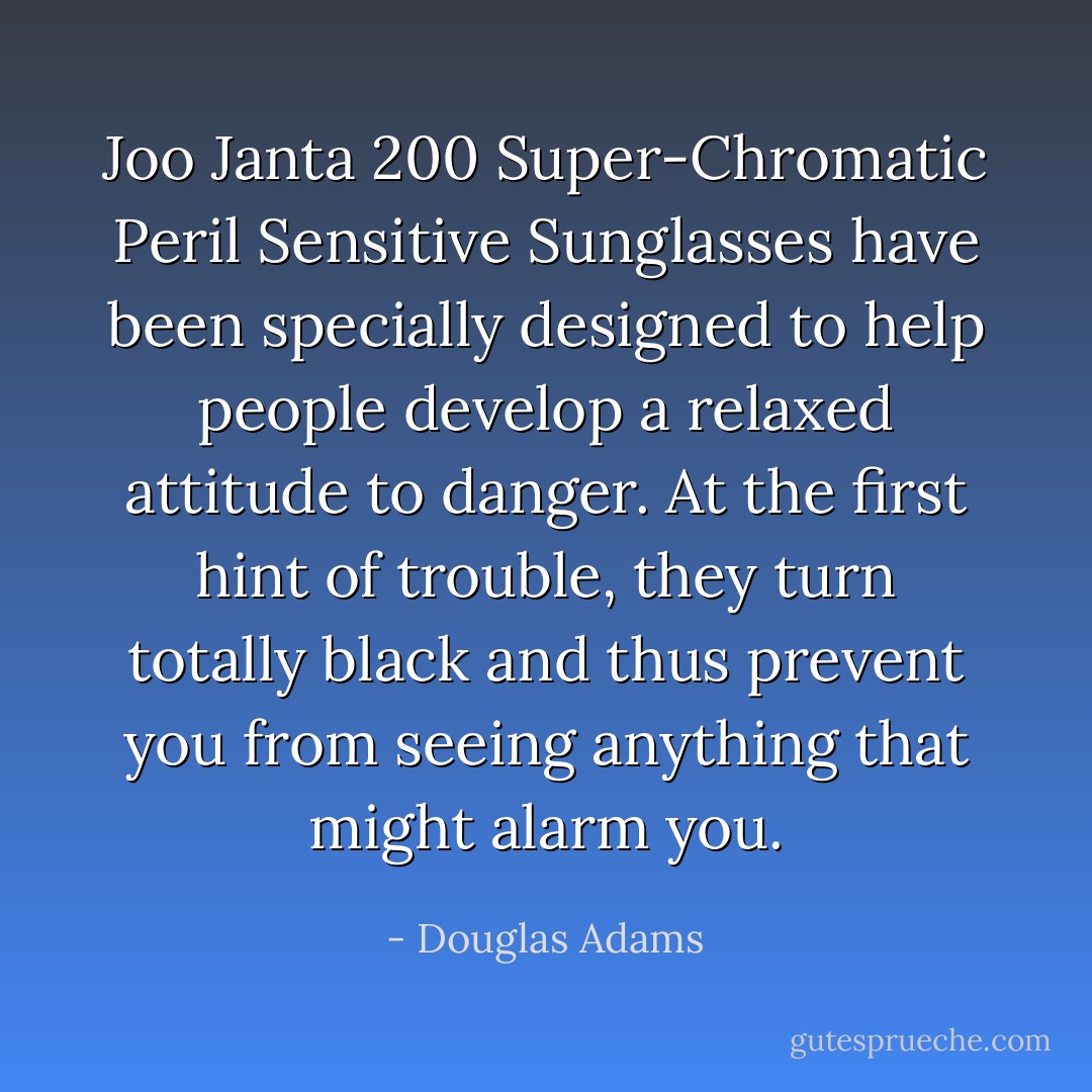 Joo Janta 200 Super-Chromatic Peril Sensitive Sunglasses have been specially designed to help people develop a relaxed attitude to danger. At the first hint of trouble, they turn totally black and thus prevent you from seeing anything that might alarm you. - Douglas Adams