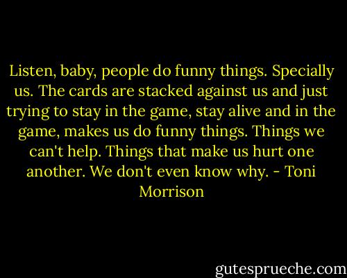 Listen, baby, people do funny things. Specially us. The cards are stacked against us and just trying to stay in the game, stay alive and in the game, makes us do funny things. Things we can't help. Things that make us hurt one another. We don't even know why. - Toni Morrison
