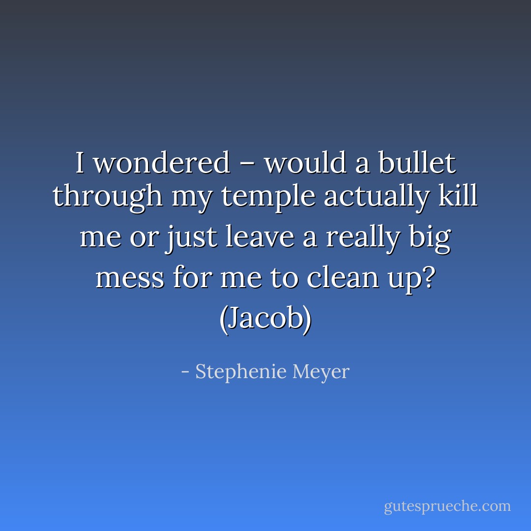 I wondered – would a bullet through my temple actually kill me or just leave a really big mess for me to clean up? (Jacob) - Stephenie Meyer