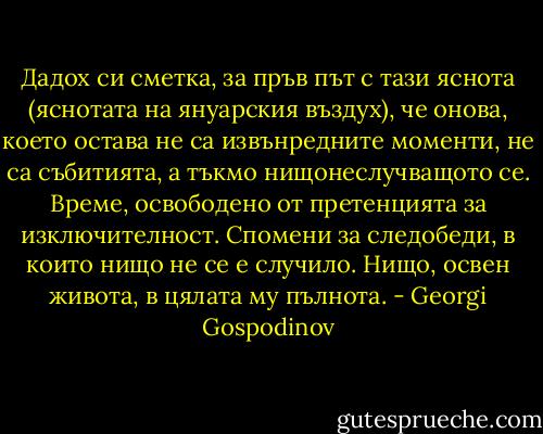 Дадох си сметка, за пръв път с тази яснота (яснотата на януарския въздух), че онова, което остава не са извънредните моменти, не са събитията, а тъкмо нищонеслучващото се. Време, освободено от претенцията за изключителност. Спомени за следобеди, в които нищо не се е случило. Нищо, освен живота, в цялата му пълнота. - Georgi Gospodinov