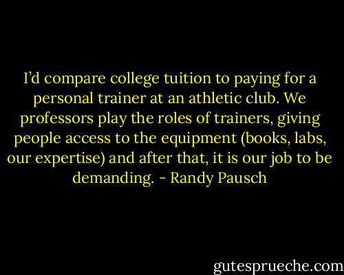 I’d compare college tuition to paying for a personal trainer at an athletic club. We professors play the roles of trainers, giving people access to the equipment (books, labs, our expertise) and after that, it is our job to be demanding. - Randy Pausch