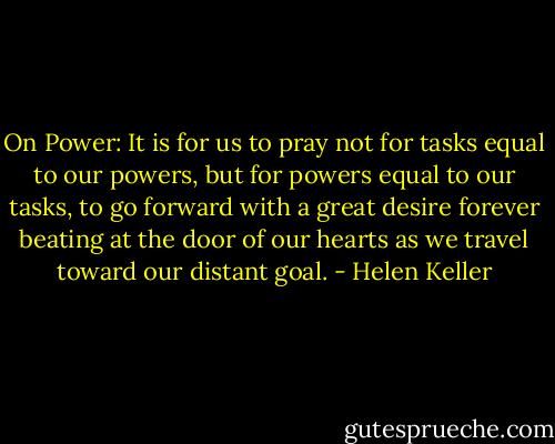 On Power:<br />It is for us to pray not for tasks equal to our powers, but for powers equal to our tasks, to go forward with a great desire forever beating at the door of our hearts as we travel toward our distant goal. - Helen Keller
