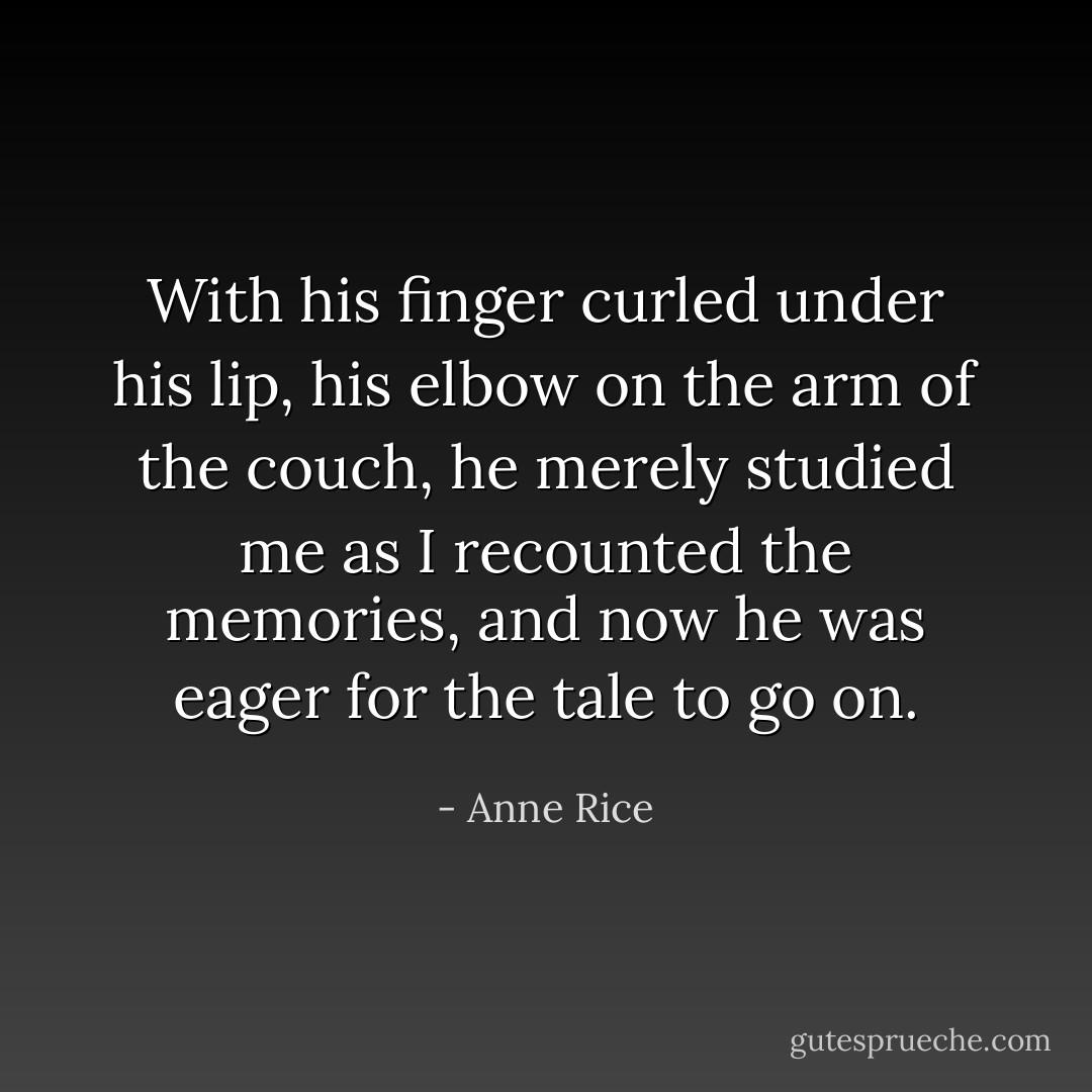 With his finger curled under his lip, his elbow on the arm of the couch, he merely studied me as I recounted the memories, and now he was eager for the tale to go on. - Anne Rice