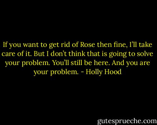 If you want to get rid of Rose then fine, I’ll take care of it. But I don’t think that is going to solve your problem. You’ll still be here. And you are your problem. - Holly Hood