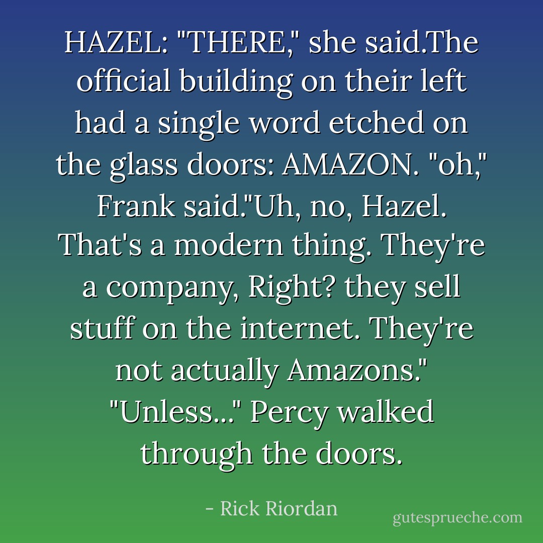 HAZEL: "THERE," she said.The official building on their left had a single word etched on the glass doors: AMAZON.<br />"oh," Frank said."Uh, no, Hazel. That's a modern thing. They're a company, Right? they sell stuff on the internet. They're not actually Amazons."<br />"Unless..." Percy walked through the doors. - Rick Riordan