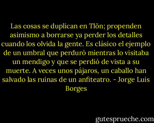 Las cosas se duplican en Tlön; propenden asimismo a borrarse ya perder los detalles cuando los olvida la gente. Es clásico el ejemplo de un umbral que perduró mientras lo visitaba un mendigo y que se perdió de vista a su muerte. A veces unos pájaros, un caballo han salvado las ruinas de un anfiteatro. - Jorge Luis Borges