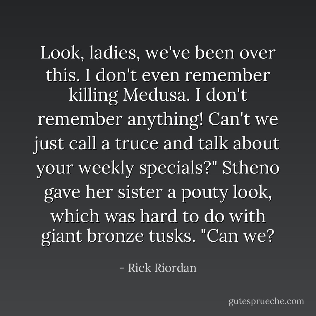 Look, ladies, we've been over this. I don't even remember killing Medusa. I don't remember anything! Can't we just call a truce and talk about your weekly specials?" Stheno gave her sister a pouty look, which was hard to do with giant bronze tusks. "Can we? - Rick Riordan