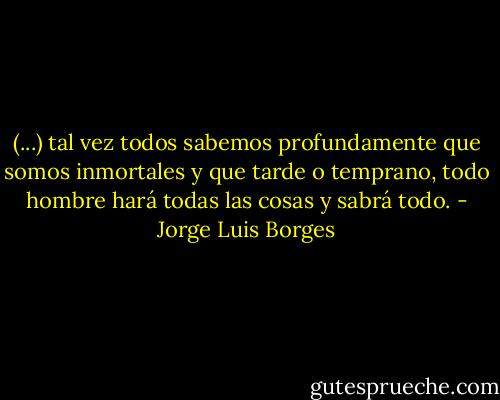 (...) tal vez todos sabemos profundamente que somos inmortales y que tarde o temprano, todo hombre hará todas las cosas y sabrá todo. - Jorge Luis Borges