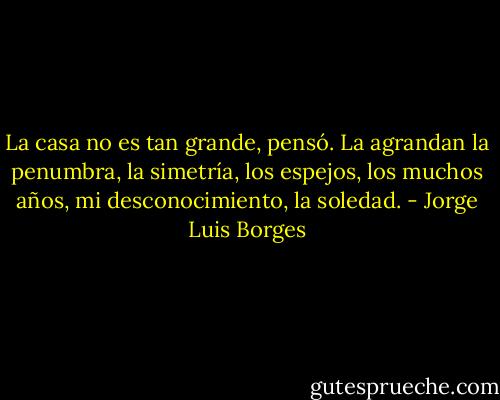 La casa no es tan grande, pensó. La agrandan la penumbra, la simetría, los espejos, los muchos años, mi desconocimiento, la soledad. - Jorge Luis Borges