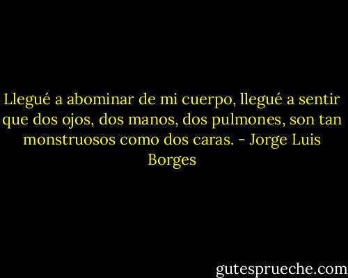 Llegué a abominar de mi cuerpo, llegué a sentir que dos ojos, dos manos, dos pulmones, son tan monstruosos como dos caras. - Jorge Luis Borges