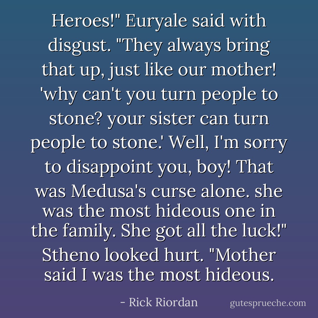 Heroes!" Euryale said with disgust. "They always bring that up, just like our mother! 'why can't you turn people to stone? your sister can turn people to stone.' Well, I'm sorry to disappoint you, boy! That was Medusa's curse alone. she was the most hideous one in the family. She got all the luck!" Stheno looked hurt. "Mother said I was the most hideous. - Rick Riordan