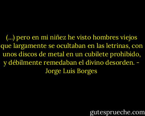 (...) pero en mi niñez he visto hombres viejos que largamente se ocultaban en las letrinas, con unos discos de metal en un cubilete prohibido, y débilmente remedaban el divino desorden. - Jorge Luis Borges