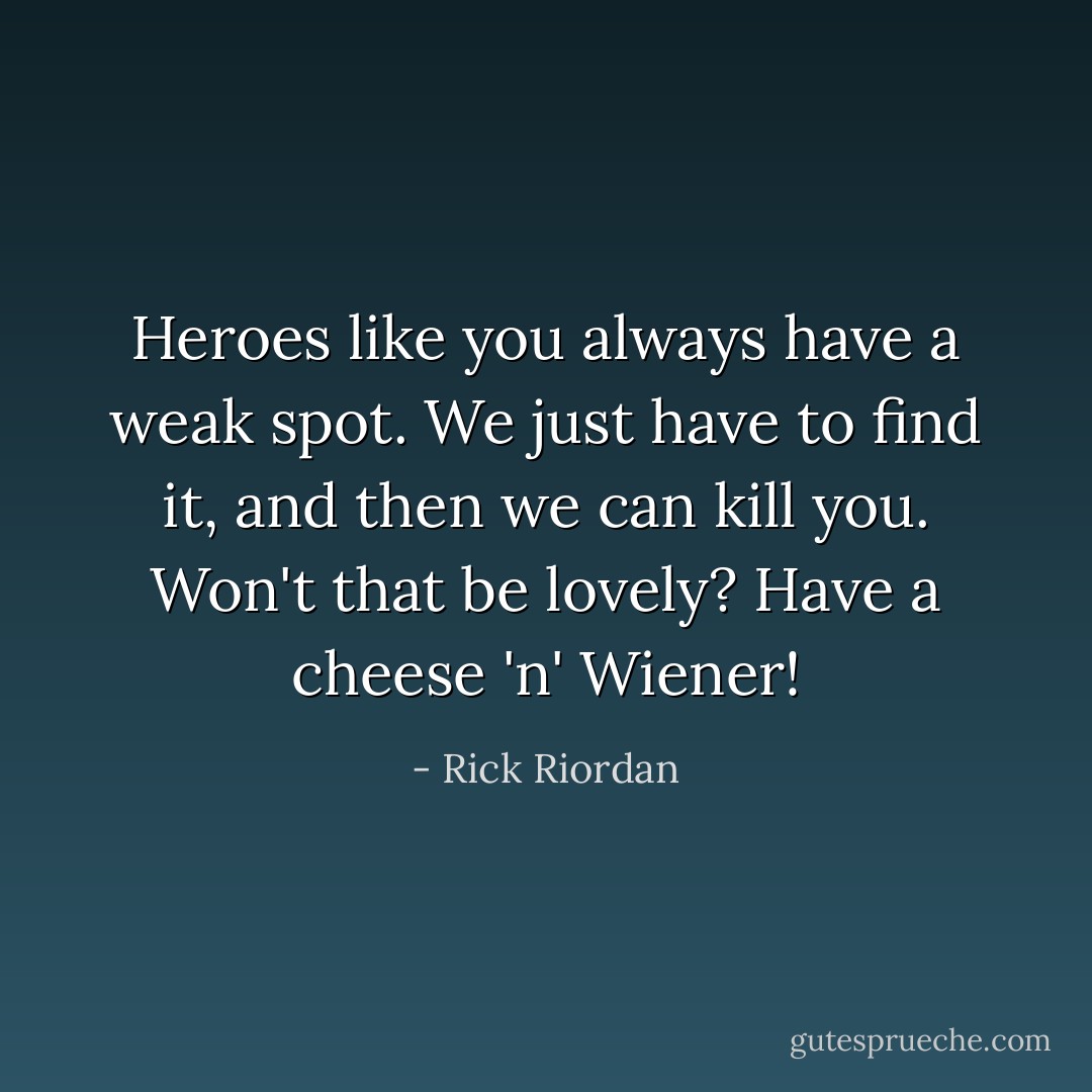 Heroes like you always have a weak spot. We just have to find it, and then we can kill you. Won't that be lovely? Have a cheese 'n' Wiener! - Rick Riordan