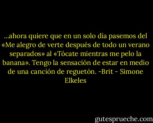 ...ahora quiere que en un solo día pasemos del «Me alegro de verte después de todo un verano separados» al «Tócate mientras me pelo la banana». Tengo la sensación de estar en medio de una canción de reguetón. -Brit - Simone Elkeles