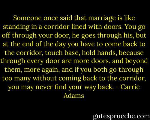 Someone once said that marriage is like standing in a corridor lined with doors. You go off through your door, he goes through his, but at the end of the day you have to come back to the corridor, touch base, hold hands, because through every door are more doors, and beyond them, more again, and if you both go through too many without coming back to the corridor, you may never find your way back. - Carrie Adams