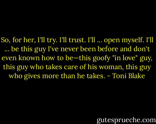 So, for her, I'll try. I'll trust. I'll ... open myself. I'll ... be this guy I've never been before and don't even known how to be—this goofy "in love" guy, this guy who takes care of his woman, this guy who gives more than he takes. - Toni Blake