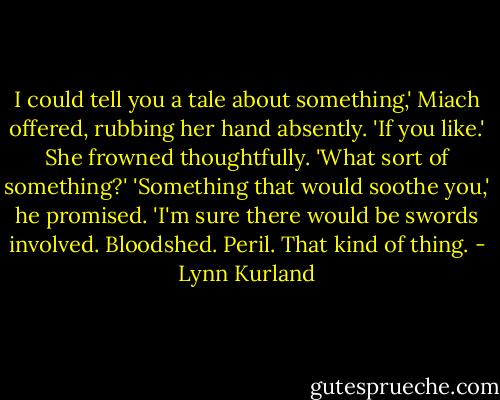 I could tell you a tale about something,' Miach offered, rubbing her hand absently. 'If you like.'<br />She frowned thoughtfully. 'What sort of something?'<br />'Something that would soothe you,' he promised. 'I'm sure there would be swords involved. Bloodshed. Peril. That kind of thing. - Lynn Kurland