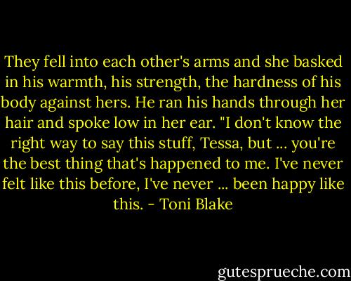They fell into each other's arms and she basked in his warmth, his strength, the hardness of his body against hers. He ran his hands through her hair and spoke low in her ear. "I don't know the right way to say this stuff, Tessa, but ... you're the best thing that's happened to me. I've never felt like this before, I've never ... been happy like this. - Toni Blake