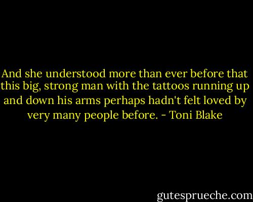 And she understood more than ever before that this big, strong man with the tattoos running up and down his arms perhaps hadn't felt loved by very many people before. - Toni Blake