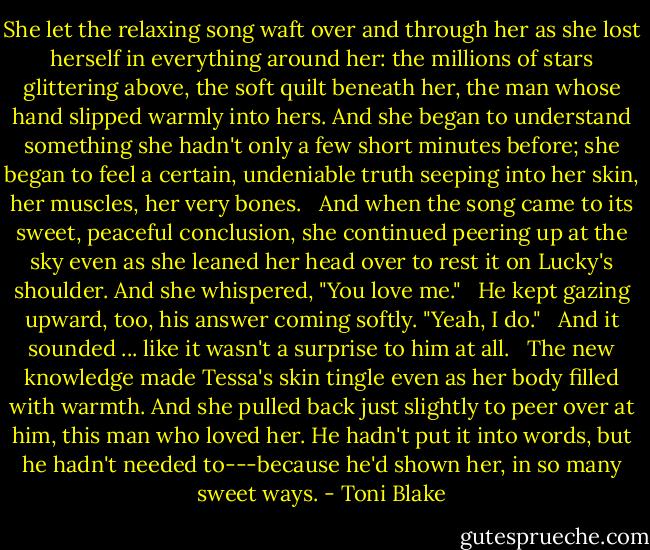 She let the relaxing song waft over and through her as she lost herself in everything around her: the millions of stars glittering above, the soft quilt beneath her, the man whose hand slipped warmly into hers. And she began to understand something she hadn't only a few short minutes before; she began to feel a certain, undeniable truth seeping into her skin, her muscles, her very bones. <br /><br />And when the song came to its sweet, peaceful conclusion, she continued peering up at the sky even as she leaned her head over to rest it on Lucky's shoulder. And she whispered, "You love me." <br /><br />He kept gazing upward, too, his answer coming softly. "Yeah, I do." <br /><br />And it sounded ... like it wasn't a surprise to him at all. <br /><br />The new knowledge made Tessa's skin tingle even as her body filled with warmth. And she pulled back just slightly to peer over at him, this man who loved her. He hadn't put it into words, but he hadn't needed to---because he'd shown her, in so many sweet ways. - Toni Blake