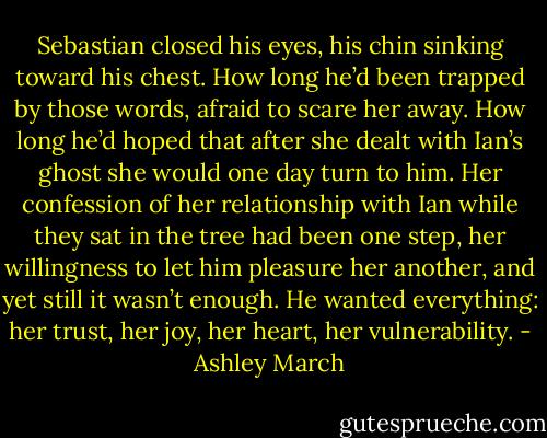 Sebastian closed his eyes, his chin sinking toward his chest. How long he’d been trapped by those words, afraid to scare her away. How long he’d hoped that after she dealt with Ian’s ghost she would one day turn to him. Her confession of her relationship with Ian while they sat in the tree had been one step, her willingness to let him pleasure her another, and yet still it wasn’t enough. He wanted everything: her trust, her joy, her heart, her vulnerability. - Ashley March