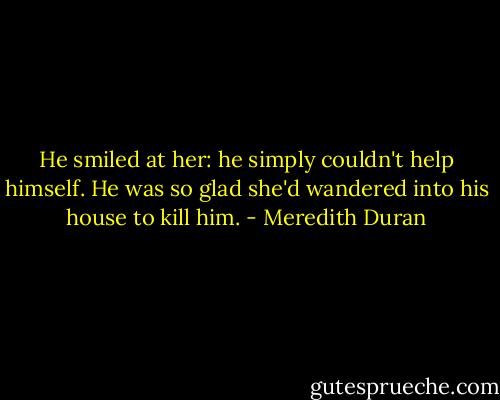 He smiled at her: he simply couldn't help himself. He was so glad she'd wandered into his house to kill him. - Meredith Duran