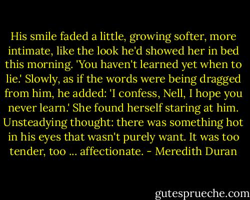 His smile faded a little, growing softer, more intimate, like the look he'd showed her in bed this morning. 'You haven't learned yet when to lie.' Slowly, as if the words were being dragged from him, he added: 'I confess, Nell, I hope you never learn.' She found herself staring at him. Unsteadying thought: there was something hot in his eyes that wasn't purely want. It was too tender, too ... affectionate. - Meredith Duran