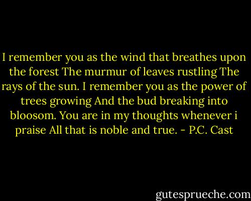 I remember you as the wind that breathes upon the forest<br />The murmur of leaves rustling<br />The rays of the sun.<br />I remember you as the power of trees growing<br />And the bud breaking into bloosom.<br />You are in my thoughts whenever i praise<br />All that is noble and true. - P.C. Cast