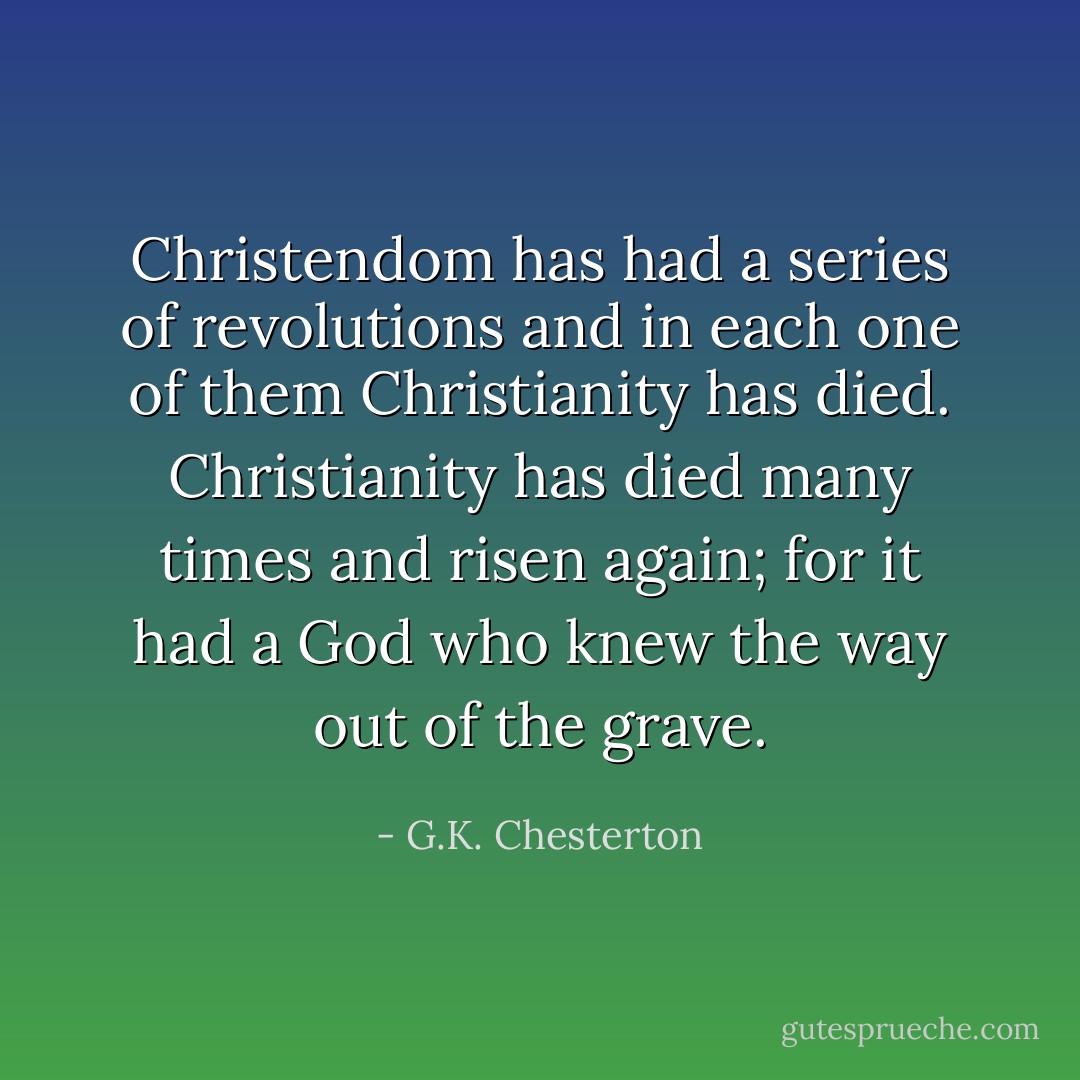 Christendom has had a series of revolutions and in each one of them Christianity has died. Christianity has died many times and risen again; for it had a God who knew the way out of the grave. - G.K. Chesterton