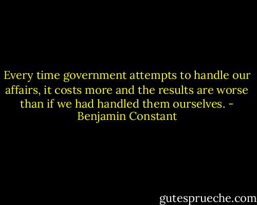 Every time government attempts to handle our affairs, it costs more and the results are worse than if we had handled them ourselves. - Benjamin Constant