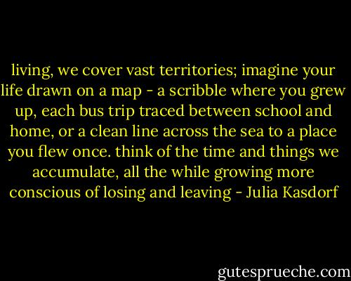 living, we cover vast territories; imagine your life drawn on a map - a scribble where you grew up, each bus trip traced between school and home, or a clean line across the sea to a place you flew once. think of the time and things we accumulate, all the while growing more conscious of losing and leaving - Julia Kasdorf