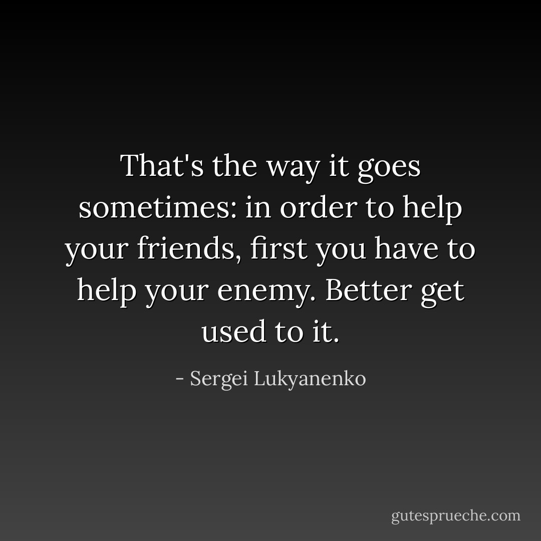 That's the way it goes sometimes: in order to help your friends, first you have to help your enemy. Better get used to it. - Sergei Lukyanenko