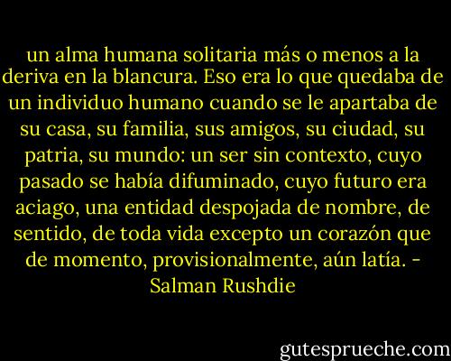 un alma humana solitaria más o menos a la deriva en la blancura. Eso era lo que quedaba de un individuo humano cuando se le apartaba de su casa, su familia, sus amigos, su ciudad, su patria, su mundo: un ser sin contexto, cuyo pasado se había difuminado, cuyo futuro era aciago, una entidad despojada de nombre, de sentido, de toda vida excepto un corazón que de momento, provisionalmente, aún latía. - Salman Rushdie