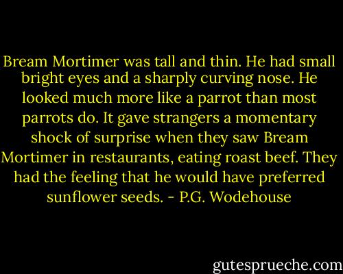 Bream Mortimer was tall and thin. He had small bright eyes and a sharply curving nose. He looked much more like a parrot than most parrots do. It gave strangers a momentary shock of surprise when they saw Bream Mortimer in restaurants, eating roast beef. They had the feeling that he would have preferred sunflower seeds. - P.G. Wodehouse
