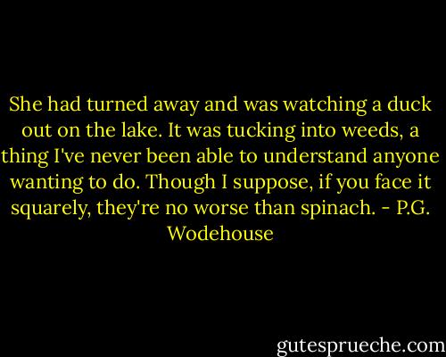 She had turned away and was watching a duck out on the lake. It was tucking into weeds, a thing I've never been able to understand anyone wanting to do. Though I suppose, if you face it squarely, they're no worse than spinach. - P.G. Wodehouse