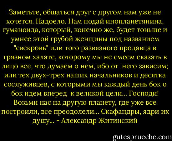 Заметьте, общаться друг с другом нам уже не хочется. Надоело. Нам подай инопланетянина, гуманоида, который, конечно же, будет тоньше и умнее этой грубой женщины под названием "свекровь" или того развязного продавца в грязном халате, которому мы не смеем сказать в лицо все, что думаем о нем, ибо от  него зависим; или тех двух-трех наших начальников и десятка сослуживцев, с которыми мы каждый день бок о бок идем вперед  к великой цели... Господи! Возьми нас на другую планету, где уже все построили, все преодолели... Скафандры, ядри их душу... - Александр Житинский