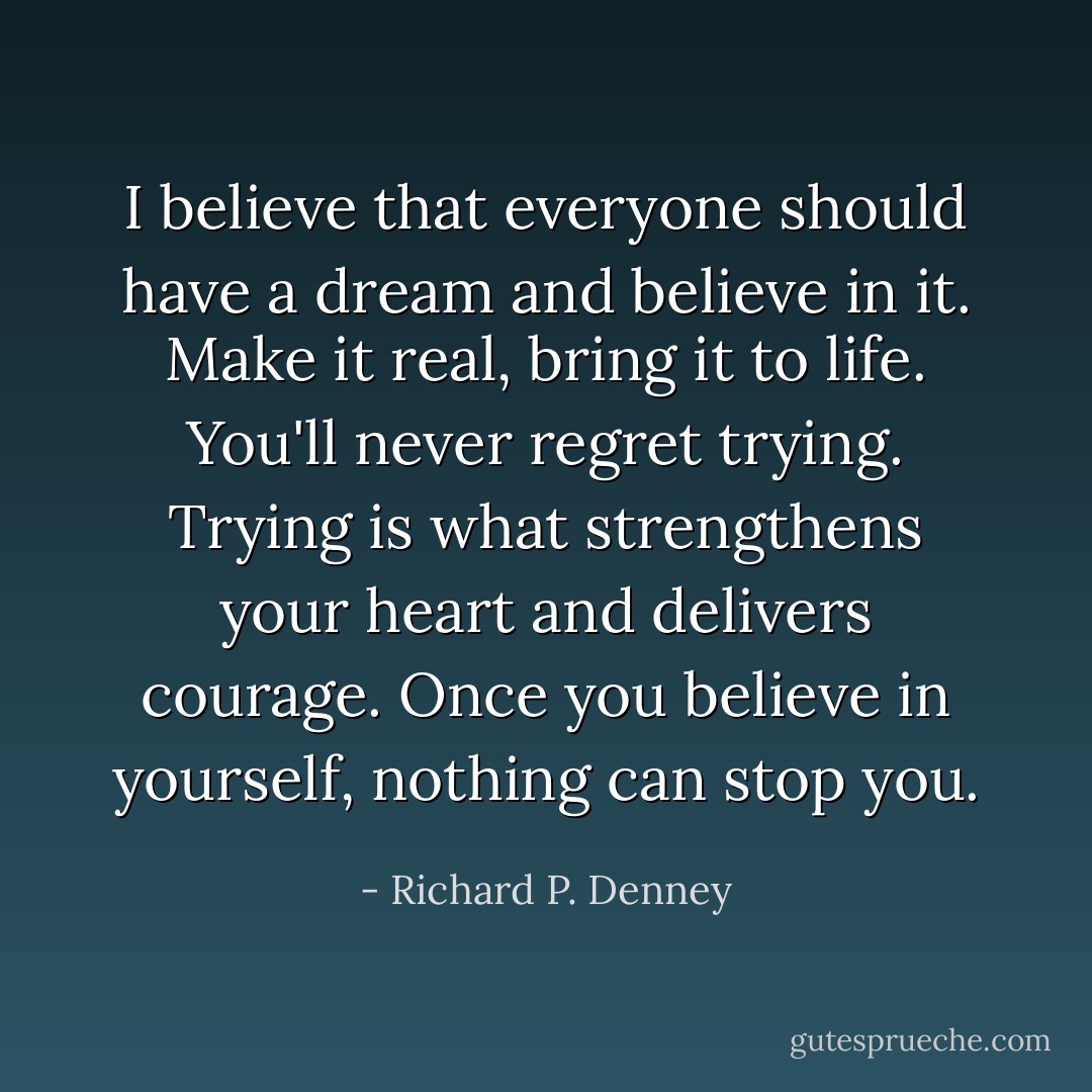 I believe that everyone should have a dream and believe in it. Make it real, bring it to life. You'll never regret trying. Trying is what strengthens your heart and delivers courage. Once you believe in yourself, nothing can stop you. - Richard P. Denney
