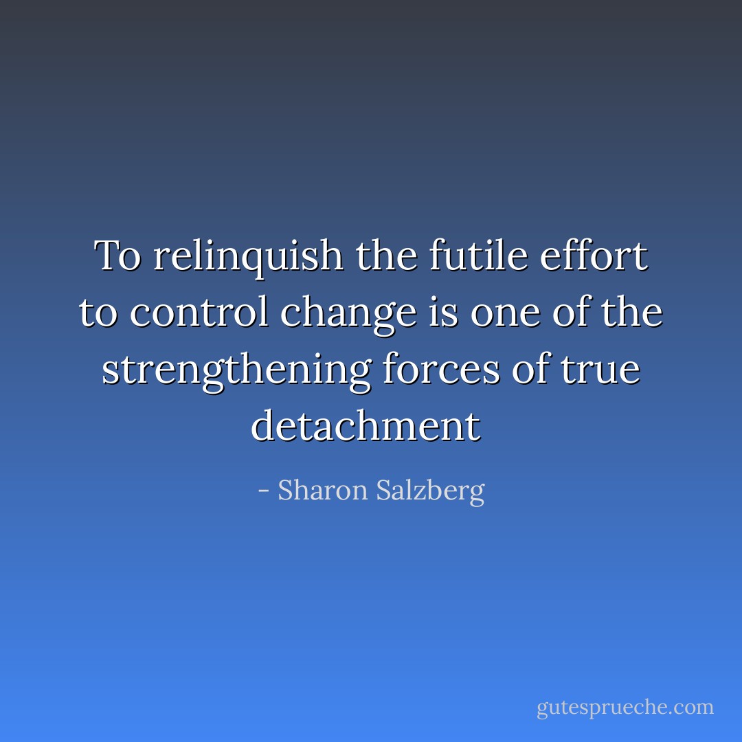 To relinquish the futile effort to control change is one of the strengthening forces of true detachment  - Sharon Salzberg