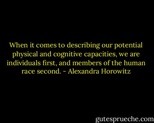 When it comes to describing our potential physical and cognitive capacities, we are individuals first, and members of the human race second. - Alexandra Horowitz
