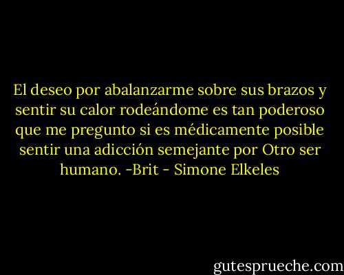 El deseo por abalanzarme sobre sus brazos y sentir su calor rodeándome es tan poderoso que me pregunto si es médicamente posible sentir una adicción semejante por Otro ser humano. -Brit - Simone Elkeles