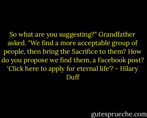 So what are you suggesting?" Grandfather asked. "We find a more acceptable group of people, then bring the Sacrifice to them? How do you propose we find them, a Facebook post? 'Click here to apply for eternal life'? - Hilary Duff